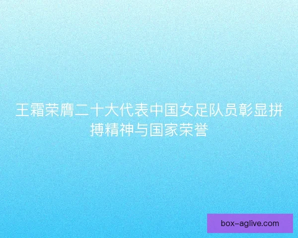王霜荣膺二十大代表中国女足队员彰显拼搏精神与国家荣誉