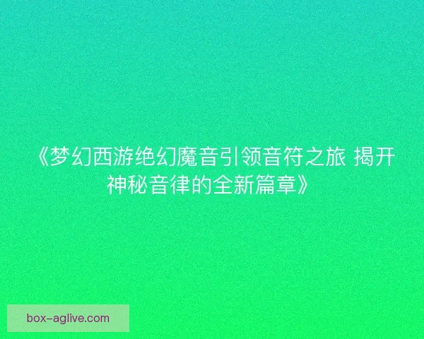 《梦幻西游绝幻魔音引领音符之旅 揭开神秘音律的全新篇章》