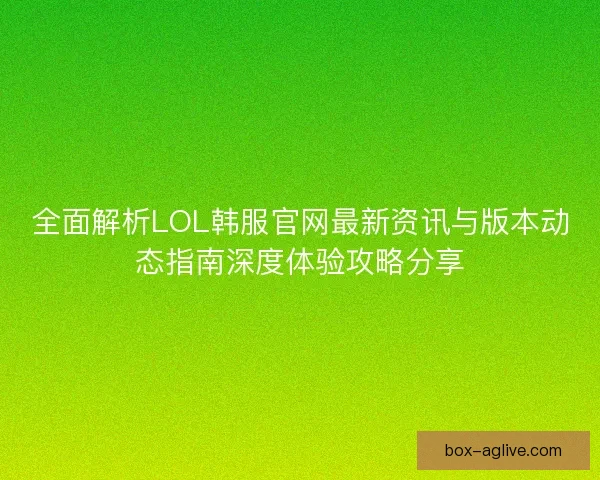全面解析LOL韩服官网最新资讯与版本动态指南深度体验攻略分享