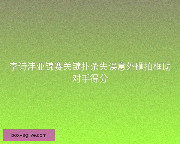 李诗沣亚锦赛关键扑杀失误意外砸拍框助对手得分