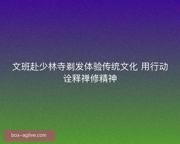 文班赴少林寺剃发体验传统文化 用行动诠释禅修精神